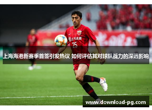 上海海港新赛季首签引发热议 如何评估其对球队战力的深远影响