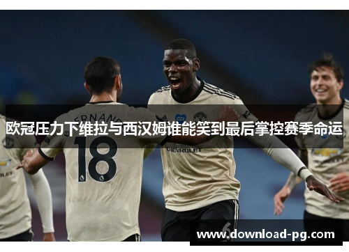 欧冠压力下维拉与西汉姆谁能笑到最后掌控赛季命运