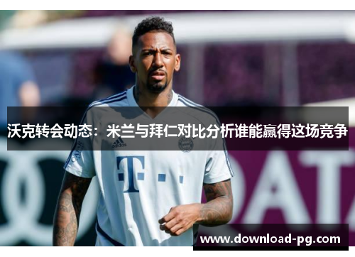沃克转会动态：米兰与拜仁对比分析谁能赢得这场竞争