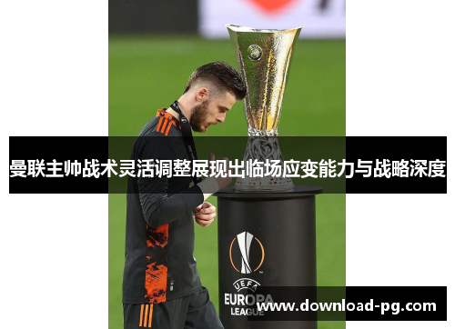 曼联主帅战术灵活调整展现出临场应变能力与战略深度