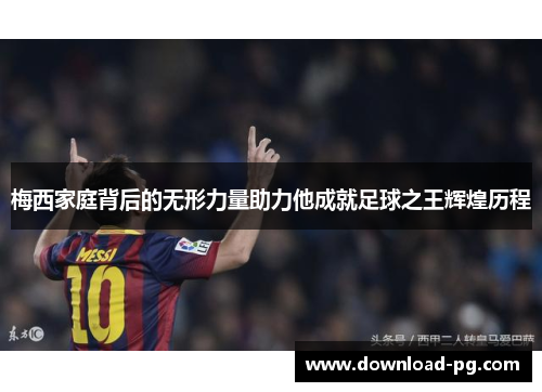梅西家庭背后的无形力量助力他成就足球之王辉煌历程 梅西家庭背后的无形力量助力他成就足球之王辉煌历程