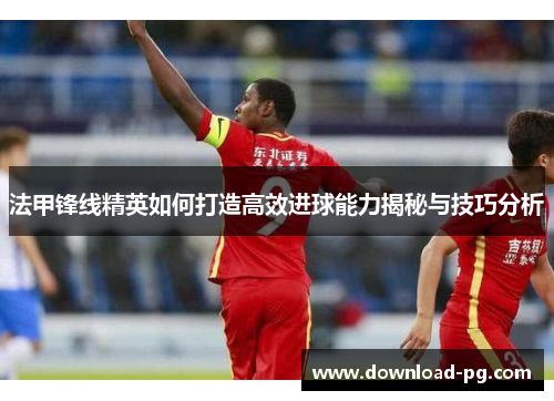法甲锋线精英如何打造高效进球能力揭秘与技巧分析