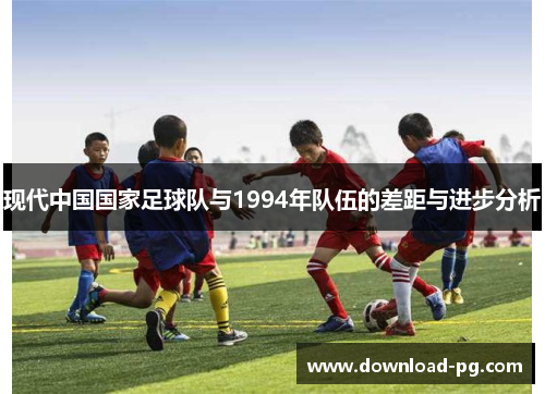 现代中国国家足球队与1994年队伍的差距与进步分析 现代中国国家足球队与1994年队伍的差距与进步分析
