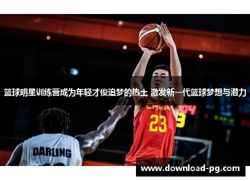 篮球明星训练营成为年轻才俊追梦的热土 激发新一代篮球梦想与潜力
