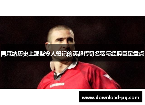 阿森纳历史上那些令人铭记的英超传奇名宿与经典巨星盘点
