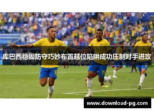 库巴西稳固防守巧妙布置越位陷阱成功压制对手进攻 库巴西稳固防守巧妙布置越位陷阱成功压制对手进攻