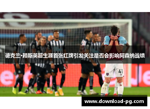 德克兰·赖斯英超生涯首张红牌引发关注是否会影响阿森纳战绩 德克兰·赖斯英超生涯首张红牌引发关注是否会影响阿森纳战绩