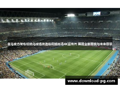 皇马官方发布伯纳乌球场改造后震撼高清4K宣传片 展现全新面貌与未来愿景