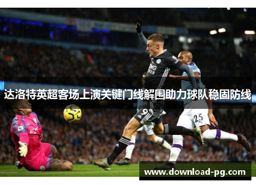 达洛特英超客场上演关键门线解围助力球队稳固防线