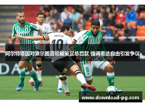 阿尔特塔因对波尔图言论被英足总罚款 强调表达自由引发争议 阿尔特塔因对波尔图言论被英足总罚款 强调表达自由引发争议