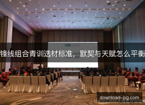 锋线组合青训选材标准，默契与天赋怎么平衡