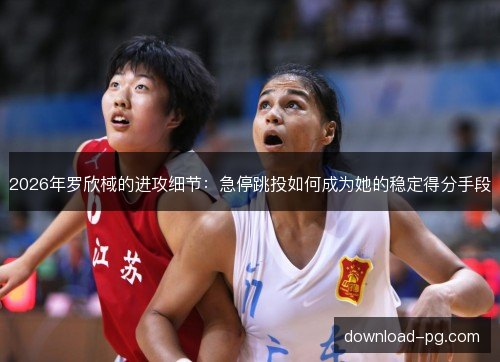 2026年罗欣棫的进攻细节：急停跳投如何成为她的稳定得分手段